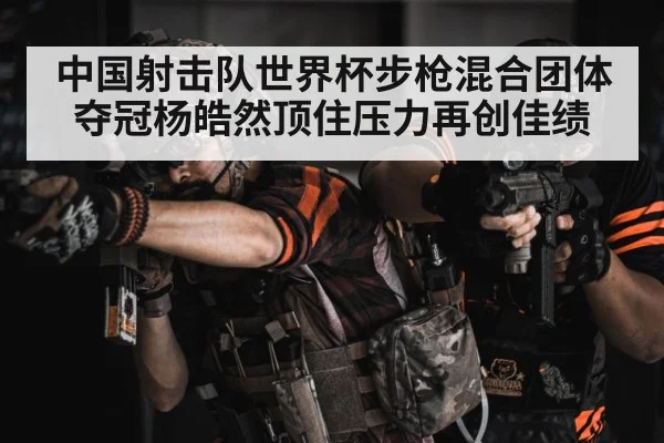 中国射击队世界杯步枪混合团体夺冠杨皓然顶住压力再创佳绩